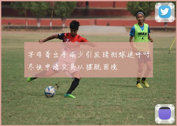 字母哥出手减少引发猜测球迷呼吁尽快申请交易以摆脱困境