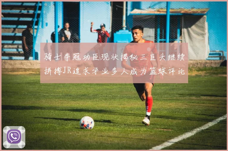 骑士夺冠功臣现状揭秘三巨头继续拼搏JR追求学业多人成为篮球评论员