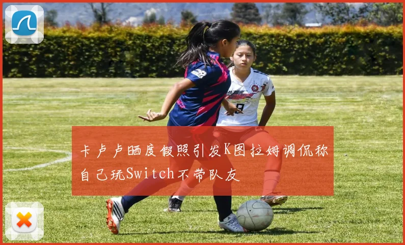 卡卢卢晒度假照引发K图拉姆调侃称自己玩Switch不带队友