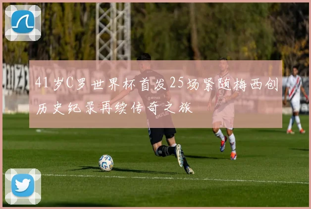41岁C罗世界杯首发25场紧随梅西创历史纪录再续传奇之旅