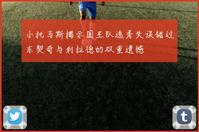 小托马斯揭示国王队选秀失误错过东契奇与利拉德的双重遗憾