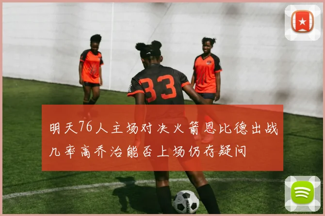 明天76人主场对决火箭恩比德出战几率高乔治能否上场仍存疑问