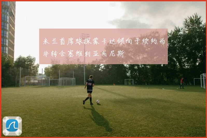 米兰首席球探蒙卡达倾向于续约而非转会塞维利亚或尼斯