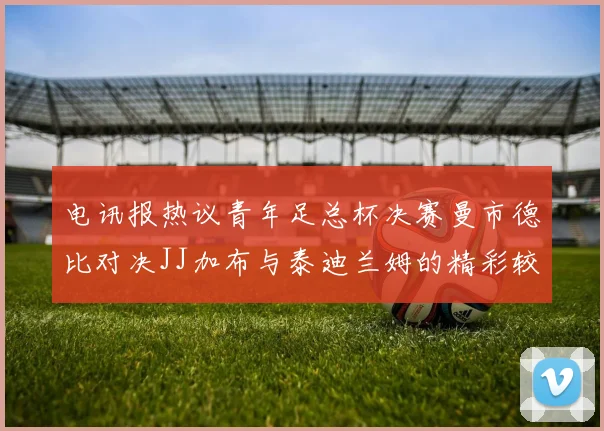 电讯报热议青年足总杯决赛曼市德比对决JJ加布与泰迪兰姆的精彩较量