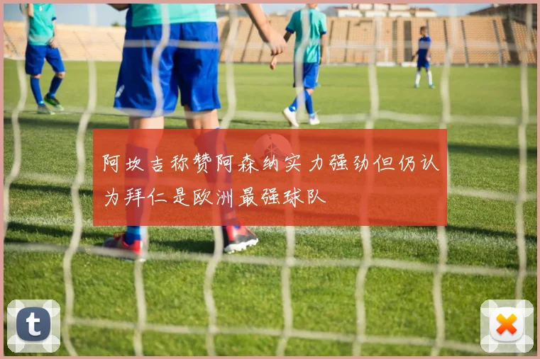 阿坎吉称赞阿森纳实力强劲但仍认为拜仁是欧洲最强球队
