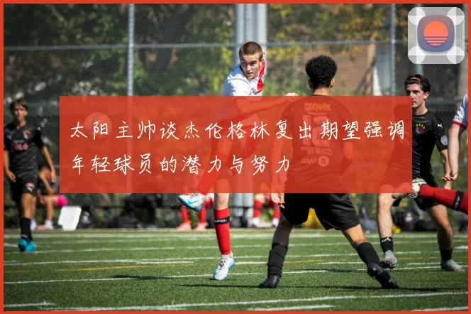 太阳主帅谈杰伦格林复出期望强调年轻球员的潜力与努力