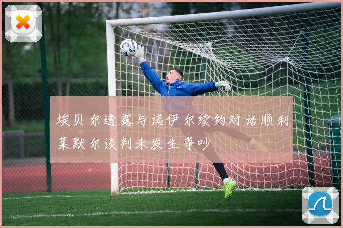 埃贝尔透露与诺伊尔续约对话顺利莱默尔谈判未发生争吵