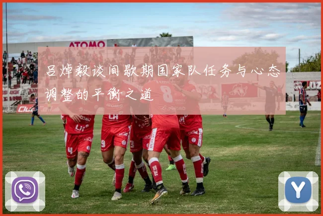 吕焯毅谈间歇期国家队任务与心态调整的平衡之道