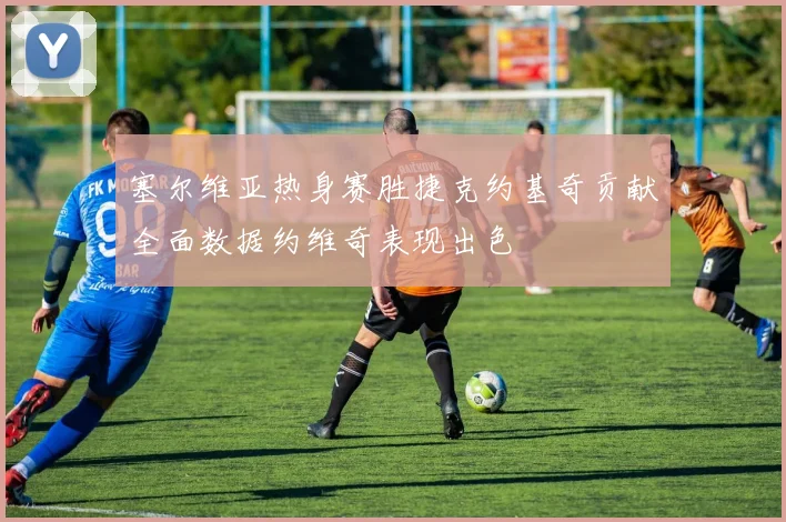 塞尔维亚热身赛胜捷克约基奇贡献全面数据约维奇表现出色